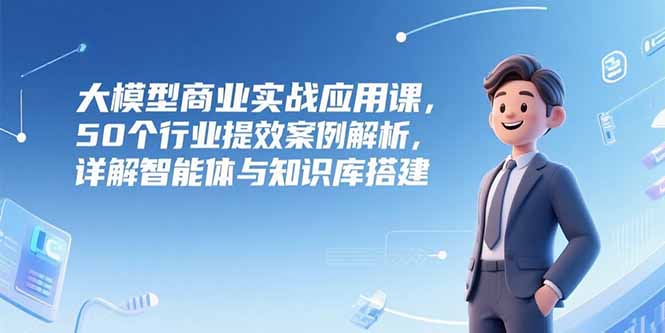 大模型商业实战应用课，50个行业提效案例解析，详解智能体与知识库搭建-网创资源总站
